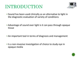 INTRODUCTION
 Sound has been used clinically as an alternative to light in
the diagnostic evaluation of variety of conditions
 Advantage of sound over light is it can pass through opaque
tissue
 An important tool in terms of diagnosis and management
 Is a non-invasive investigation of choice to study eye in
opaque media
 