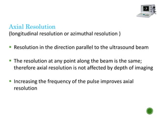 Axial Resolution
(longitudinal resolution or azimuthal resolution )
 Resolution in the direction parallel to the ultrasound beam
 The resolution at any point along the beam is the same;
therefore axial resolution is not affected by depth of imaging
 Increasing the frequency of the pulse improves axial
resolution
 