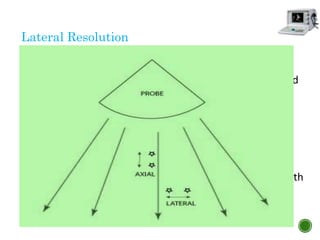 Lateral Resolution
 Ability of the system to distinguish two points in the
direction perpendicular to the direction of the ultrasound
beam
 Affected by the width of the beam and the depth of
imaging
 Wider beams typically diverge further in the far field and
any ultrasound beam diverges at greater depth,
decreasing lateral resolution
 Lateral resolution is best at shallow depths and worse with
deeper imaging
 