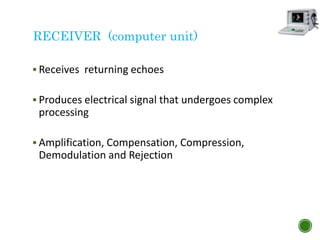 RECEIVER (computer unit)
 Receives returning echoes
 Produces electrical signal that undergoes complex
processing
 Amplification, Compensation, Compression,
Demodulation and Rejection
 