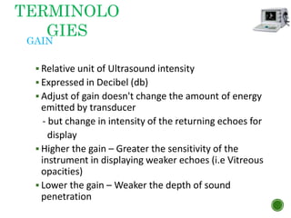 GAIN
 Relative unit of Ultrasound intensity
 Expressed in Decibel (db)
 Adjust of gain doesn't change the amount of energy
emitted by transducer
- but change in intensity of the returning echoes for
display
 Higher the gain – Greater the sensitivity of the
instrument in displaying weaker echoes (i.e Vitreous
opacities)
 Lower the gain – Weaker the depth of sound
penetration
TERMINOLO
GIES
 