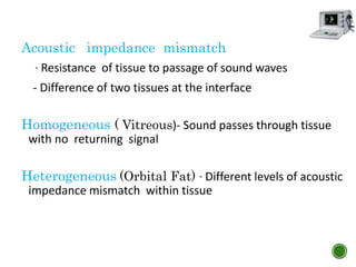 Acoustic impedance mismatch
- Resistance of tissue to passage of sound waves
- Difference of two tissues at the interface
Homogeneous ( Vitreous)- Sound passes through tissue
with no returning signal
Heterogeneous (Orbital Fat) - Different levels of acoustic
impedance mismatch within tissue
 