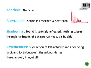 Anechoic : No Echo
Attenuation : Sound is absorbed & scattered
Shadowing : Sound is strongly reflected, nothing passes
through it (drusen of optic nerve head, air bubble)
Reverberation : Collection of Reflected sounds bouncing
back and forth between tissue boundaries
(foreign body in eyeball )
 