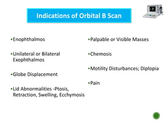 Enophthalmos
Unilateral or Bilateral
Exophthalmos
Globe Displacement
Lid Abnormalities -Ptosis,
Retraction, Swelling, Ecchymosis
Indications of Orbital B Scan
Palpable or Visible Masses
Chemosis
Motility Disturbances; Diplopia
Pain
 