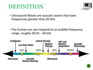  Ultrasound Waves are acoustic waves that have
frequencies greater than 20 KHz
 The human ear can respond to an audible frequency
range, roughly 20 Hz - 20 kHz
DEFINITION
 