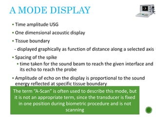 A MODE DISPLAY
 Time amplitude USG
 One dimensional acoustic display
 Tissue boundary
- displayed graphically as function of distance along a selected axis
 Spacing of the spike
 time taken for the sound beam to reach the given interface and
its echo to reach the probe
 Amplitude of echo on the display is proportional to the sound
energy reflected at specific tissue boundary
 8 MHz
 Probe emits unfocused beam
40
The term “A-Scan” is often used to describe this mode, but
it is not an appropriate term, since the transducer is fixed
in one position during biometric procedure and is not
scanning
 