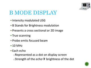 B MODE DISPLAY
 Intensity modulated USG
 B Stands for Brightness modulation
 Presents a cross sectional or 2D image
 True scanning
 Probe emits focused beam
 10 MHz
 Each echo
oRepresented as a dot on display screen
oStrength of the echo brightness of the dot
 