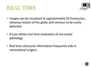REAL TIME
 Images can be visualized at approximately 32 frames/sec,
allowing motion of the globe and vitreous to be easily
detected
 B scan allows real time evaluation of any ocular
pathology
 Real time ultrasonic information frequently aids in
vitreoretinal surgery
 