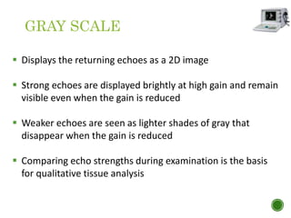 GRAY SCALE
 Displays the returning echoes as a 2D image
 Strong echoes are displayed brightly at high gain and remain
visible even when the gain is reduced
 Weaker echoes are seen as lighter shades of gray that
disappear when the gain is reduced
 Comparing echo strengths during examination is the basis
for qualitative tissue analysis
 