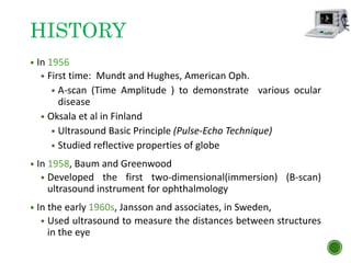 HISTORY
• In 1956
• First time: Mundt and Hughes, American Oph.
• A-scan (Time Amplitude ) to demonstrate various ocular
disease
• Oksala et al in Finland
• Ultrasound Basic Principle (Pulse-Echo Technique)
• Studied reflective properties of globe
• In 1958, Baum and Greenwood
• Developed the first two-dimensional(immersion) (B-scan)
ultrasound instrument for ophthalmology
• In the early 1960s, Jansson and associates, in Sweden,
• Used ultrasound to measure the distances between structures
in the eye
 