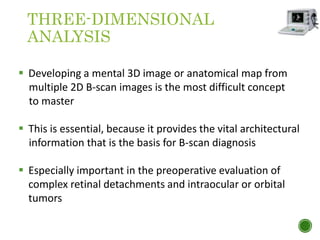 THREE-DIMENSIONAL
ANALYSIS
 Developing a mental 3D image or anatomical map from
multiple 2D B-scan images is the most difficult concept
to master
 This is essential, because it provides the vital architectural
information that is the basis for B-scan diagnosis
 Especially important in the preoperative evaluation of
complex retinal detachments and intraocular or orbital
tumors
 