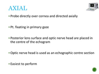 AXIAL
 Probe directly over cornea and directed axially
 Pt. fixating in primary gaze
 Posterior lens surface and optic nerve head are placed in
the centre of the echogram
 Optic nerve head is used as an echographic centre section
 Easiest to perform
 