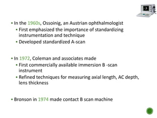  In the 1960s, Ossoinig, an Austrian ophthalmologist
 First emphasized the importance of standardizing
instrumentation and technique
 Developed standardized A-scan
 In 1972, Coleman and associates made
 First commercially available immersion B -scan
instrument
 Refined techniques for measuring axial length, AC depth,
lens thickness
 Bronson in 1974 made contact B scan machine
 