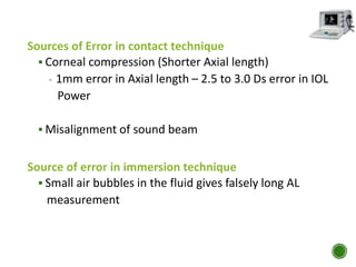 Sources of Error in contact technique
 Corneal compression (Shorter Axial length)
- 1mm error in Axial length – 2.5 to 3.0 Ds error in IOL
Power
 Misalignment of sound beam
Source of error in immersion technique
 Small air bubbles in the fluid gives falsely long AL
measurement
 