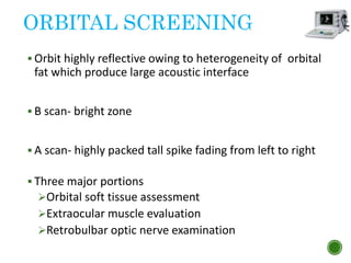 ORBITAL SCREENING
 Orbit highly reflective owing to heterogeneity of orbital
fat which produce large acoustic interface
 B scan- bright zone
 A scan- highly packed tall spike fading from left to right
 Three major portions
Orbital soft tissue assessment
Extraocular muscle evaluation
Retrobulbar optic nerve examination
 