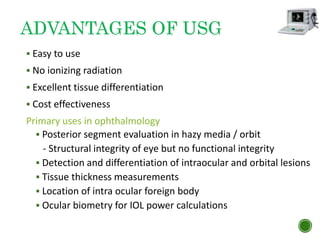 ADVANTAGES OF USG
 Easy to use
 No ionizing radiation
 Excellent tissue differentiation
 Cost effectiveness
Primary uses in ophthalmology
 Posterior segment evaluation in hazy media / orbit
- Structural integrity of eye but no functional integrity
 Detection and differentiation of intraocular and orbital lesions
 Tissue thickness measurements
 Location of intra ocular foreign body
 Ocular biometry for IOL power calculations
 