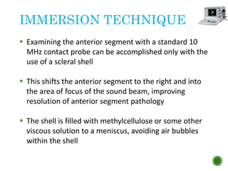 IMMERSION TECHNIQUE
 Examining the anterior segment with a standard 10
MHz contact probe can be accomplished only with the
use of a scleral shell
 This shifts the anterior segment to the right and into
the area of focus of the sound beam, improving
resolution of anterior segment pathology
 The shell is filled with methylcellulose or some other
viscous solution to a meniscus, avoiding air bubbles
within the shell
 