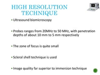 HIGH RESOLUTION
TECHNIQUE
 Ultrasound biomicroscopy
 Probes ranges from 20MHz to 50 MHz, with penetration
depths of about 10 mm to 5 mm respectively
 The zone of focus is quite small
 Scleral shell technique is used
 Image quality far superior to immersion technique
 