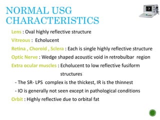 NORMAL USG
CHARACTERISTICS
Lens : Oval highly reflective structure
Vitreous : Echolucent
Retina , Choroid , Sclera : Each is single highly reflective structure
Optic Nerve : Wedge shaped acoustic void in retrobulbar region
Extra ocular muscles : Echolucent to low reflective fusiform
structures
- The SR- LPS complex is the thickest, IR is the thinnest
- IO is generally not seen except in pathological conditions
Orbit : Highly reflective due to orbital fat
 