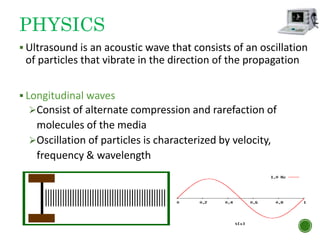 PHYSICS
 Ultrasound is an acoustic wave that consists of an oscillation
of particles that vibrate in the direction of the propagation
 Longitudinal waves
Consist of alternate compression and rarefaction of
molecules of the media
Oscillation of particles is characterized by velocity,
frequency & wavelength
8
 