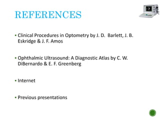 REFERENCES
 Clinical Procedures in Optometry by J. D. Barlett, J. B.
Eskridge & J. F. Amos
 Ophthalmic Ultrasound: A Diagnostic Atlas by C. W.
DiBernardo & E. F. Greenberg
 Internet
 Previous presentations
 