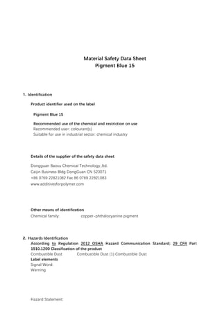 Material Safety Data Sheet
Pigment Blue 15
1. Identification
Product identifier used on the label
Pigment Blue 15
Recommended use of the chemical and restriction on use
Recommended use*: colourant(s)
Suitable for use in industrial sector: chemical industry
Details of the supplier of the safety data sheet
Dongguan Baoxu Chemical Technology.,ltd.
Caijin Business Bldg DongGuan CN 523071
+86 0769 22821082 Fax 86 0769 22821083
www.additivesforpolymer.com
info@additivesforpolymer.com
Other means of identification
Chemical family: copper-phthalocyanine pigment
2. Hazards Identification
According to Regulation 2012 OSHA Hazard Communication Standard; 29 CFR Part
1910.1200 Classification of the product
Combustible Dust Combustible Dust (1) Combustible Dust
Label elements
Signal Word:
Warning
Hazard Statement:
 