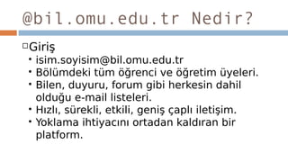 @bil.omu.edu.tr Nedir?
Giriş
 isim.soyisim@bil.omu.edu.tr
 Bölümdeki tüm öğrenci ve öğretim üyeleri.
 Bilen, duyuru, forum gibi herkesin dahil
olduğu e-mail listeleri.
 Hızlı, sürekli, etkili, geniş çaplı iletişim.
 Yoklama ihtiyacını ortadan kaldıran bir
platform.
 