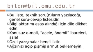 bilen@bil.omu.edu.tr
Bu liste, teknik soru(n)ların yazılacağı,
genel soru-cevap listesidir.
Bilgi aktarımı esas alındığı için dile dikkat
edin.
Konusuz e-mail, “acele, önemli” ibareleri,
asla!
Özel yazışmalar bencilliktir.
Ağzınızı açıp pişmiş armut beklemeyin.
 