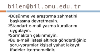 bilen@bil.omu.edu.tr
Düşünme ve araştırma zahmetini
başkasına devretmeyin.
Standart e-mail yazma kurallarını
uygulayın.
Sormaktan çekinmeyin.
Bu e-mail listesi altında gönderdiğiniz
soru-yorumlar kişisel yahut lakayıt
ifadeler içermemelidir.
 
