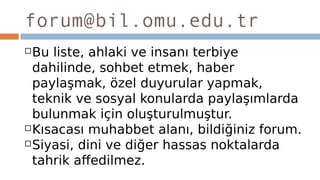 forum@bil.omu.edu.tr
Bu liste, ahlaki ve insanı terbiye
dahilinde, sohbet etmek, haber
paylaşmak, özel duyurular yapmak,
teknik ve sosyal konularda paylaşımlarda
bulunmak için oluşturulmuştur.
Kısacası muhabbet alanı, bildiğiniz forum.
Siyasi, dini ve diğer hassas noktalarda
tahrik affedilmez.
 