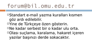 forum@bil.omu.edu.tr
Standart e-mail yazma kuralları kısmen
göz ardı edilebilir.
Yine de Türkçeye özen gösterin.
Ne kadar serbest bir o kadar ulu orta.
Olası suçlama, karalama, hakaret içeren
yazılar başınızı derde sokacaktır.
 