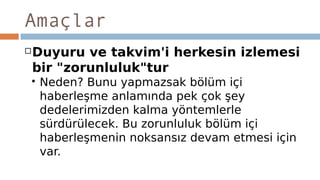 Amaçlar
Duyuru ve takvim'i herkesin izlemesi
bir "zorunluluk"tur
 Neden? Bunu yapmazsak bölüm içi
haberleşme anlamında pek çok şey
dedelerimizden kalma yöntemlerle
sürdürülecek. Bu zorunluluk bölüm içi
haberleşmenin noksansız devam etmesi için
var.
 
