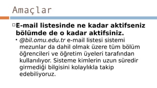 Amaçlar
E-mail listesinde ne kadar aktifseniz
bölümde de o kadar aktifsiniz.
 @bil.omu.edu.tr e-mail listesi sistemi
mezunlar da dahil olmak üzere tüm bölüm
öğrencileri ve öğretim üyeleri tarafından
kullanılıyor. Sisteme kimlerin uzun süredir
girmediği bilgisini kolaylıkla takip
edebiliyoruz.
 