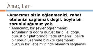 Amaçlar
Amacımız sizin eğlenmenizi, rahat
etmenizi sağlamak değil, böyle bir
zorunluluğumuz yok.
 Amacımız, bir şeyler öğrenmenizi,
sorunlarınızı doğru dürüst bir dille, doğru
dürüst bir platformda ifade etmenizi, belirli
bir sorun üzerinde birlikte çalışmanızı,
düzgün bir iletişim içinde olmanızı sağlamak.
 