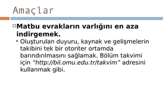 Amaçlar
Matbu evrakların varlığını en aza
indirgemek.
 Oluşturulan duyuru, kaynak ve gelişmelerin
takibini tek bir otoriter ortamda
barındırılmasını sağlamak. Bölüm takvimi
için “http://bil.omu.edu.tr/takvim” adresini
kullanmak gibi.
 