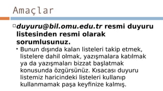 Amaçlar
duyuru@bil.omu.edu.tr resmi duyuru
listesinden resmi olarak
sorumlusunuz.
 Bunun dışında kalan listeleri takip etmek,
listelere dahil olmak, yazışmalara katılmak
ya da yazışmaları bizzat başlatmak
konusunda özgürsünüz. Kısacası duyuru
listemiz haricindeki listeleri kullanıp
kullanmamak paşa keyfinize kalmış.
 