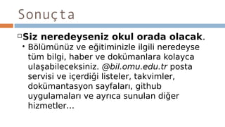 Sonuçta
Siz neredeyseniz okul orada olacak.
 Bölümünüz ve eğitiminizle ilgili neredeyse
tüm bilgi, haber ve dokümanlara kolayca
ulaşabileceksiniz. @bil.omu.edu.tr posta
servisi ve içerdiği listeler, takvimler,
dokümantasyon sayfaları, github
uygulamaları ve ayrıca sunulan diğer
hizmetler…
 