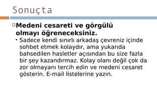 Sonuçta
Medeni cesareti ve görgülü
olmayı öğreneceksiniz.
 Sadece kendi sınırlı arkadaş çevreniz içinde
sohbet etmek kolaydır, ama yukarıda
bahsedilen hasletler açısından bu size fazla
bir şey kazandırmaz. Kolay olanı değil çok da
zor olmayanı tercih edin ve medeni cesaret
gösterin. E-mail listelerine yazın.
 
