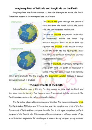 Imaginary lines of latitude and longitude on the Earth
    Imaginary lines are drawn on maps to describe where places are on the Earth.
                               positions
These lines appear in the same positions on all maps

                                       The Earth's axis goes through the centre of
                                       the Earth from the North Pole to the South
                                       Pole. The Earth rotates on this axis

                                       The lines of latitude are parallel circles that
                                       go horizontally around the Earth. They
                                                                  south
                                       indicate distance north or south from the
                                       Equator. The Equator is the middle line that
                                       divides the Earth into two equal parts. These
                                       two parts are Northern Hemisphere and the
                                       Southern Hemispheres

                                       The lines of longitude go vertically from pole to
                                       pole. Every point on Earth is measured iin
                                                                                n
                                       terms of how far east or west it is from the
line of zero longitude. This line is called the Greenwich Meridian because it passes
through Greenwich in England

                        The movements of the Earth
    Celestial bodies move in the sky. For this reason, we know that the Earth and
the Moon move in the sky. This happens even if we cannot feel the movement. The
Earth has two movements, called orbit and rotation.

                                                                              orbit.
    The Earth is a planet which moves around the Sun. This movement is called orbit.
The Earth takes 365 days and 6 hours (one year) to complete one orbit of the Sun.
The amount of light and heat received form the Sun is not equal everywhere on Earth
because of the Earth's tilt. This causes different climates in different areas of the
world. It is also responsible for the changes in season during the year: spring, summer,

                                           2
 