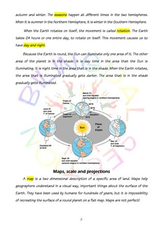 hemispheres.
autumn and winter. The seasons happen at different times in the two hemispheres.
When it is summer in the Northern Hemisphere, it is winter in the Southern Hemisphere.

                               itself,                        rotation.
     When the Earth rotates on itself, the movement is called rotation. The Earth
takes 24 hours or one entire day, to rotate on itself. This movement causes us to
             night.
have day and night.

    Because the Earth is round, the Sun can illuminate only one area of it. The other
                         the
area of the planet is in the shade. It is day time in the area that the Sun is
illuminating. It is night time in the area that is in the shade. When the Earth rotates,
the area that is illuminated gradually gets darker. The area that is in the shade
gradually gets illuminated.




                         Maps,
                         Maps, scale and projections
    A map is a two dimensional description of a specific area of land. Maps help
geographers understand in a visual way, important things about the surface of the
Earth. They have been used by humans for hundreds of years, but it is impossibility
                                                                      impossibility
of recreating the surface of a round planet on a flat map. Maps are not perfect!



                                           3
 
