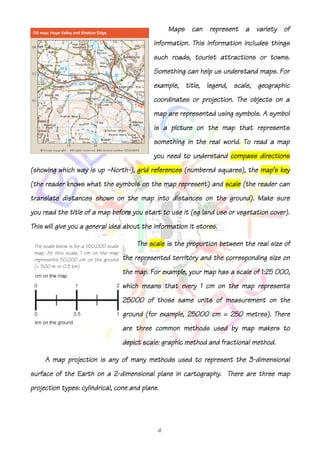 Maps can represent a variety of
                                                     information. This information includes things
                                                     such roads, tourist attractions or towns.
                                                     Something can help us understand maps. For
                                                     example, title, legend, scale, geographic
                                                     coordinates or projection. The objects on a
                                                     map are represented using symbols. A symbol
                                                          picture
                                                     is a picture on the map that represents
                                                     something in the real world. To read a map
                                                     you need to understand compass directions
(showing which way is up —North-), grid references (numbered squares), the map's key
                          North-
(the reader knows what the symbols on the map represent) and scale (the reader can
                                                                   (the
translate distances shown on the map into distances on the ground). Make sure
                                                           ground).
         the
you read the title of a map before you start to use it (eg land use or vegetation cover).
This will give you a general idea about the information it stores.

 The scale below is for a 1:50,000 scale       The scale is the proportion between the real size of
 map. At this scale, 1 cm on the map
 represents 50,000 cm on the ground        the represented territory and the corresponding size on
 (= 500 m or 0.5 km)
                                           the map. For example, your map has a scale of 1:25 000,
                                           which means that every 1 cm on the map represents
                                           25000
                                           25000 of those same units of measurement on the
                                           ground (for example, 25000 cm = 250 metres). There
                                                                25000
                                           are three common methods used by map makers to
                                           depict
                                           depict scale: graphic method and fractional method.

                                                                   3-
     A map projection is any of many methods used to represent the 3-dimensional
                          2-
surface of the Earth on a 2-dimensional plane in cartography. There are three map
                                        plane.
projection types: cylindrical, cone and plane.




                                                      4
 