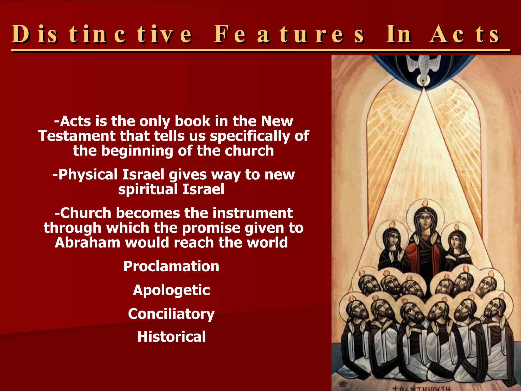 Distinctive Features In Acts -Acts is the only book in the New Testament that tells us specifically of the beginning of the church -Physical Israel gives way to new spiritual Israel  - Church becomes the instrument through which the promise given to Abraham would reach the world  Proclamation   Apologetic   Conciliatory   Historical   