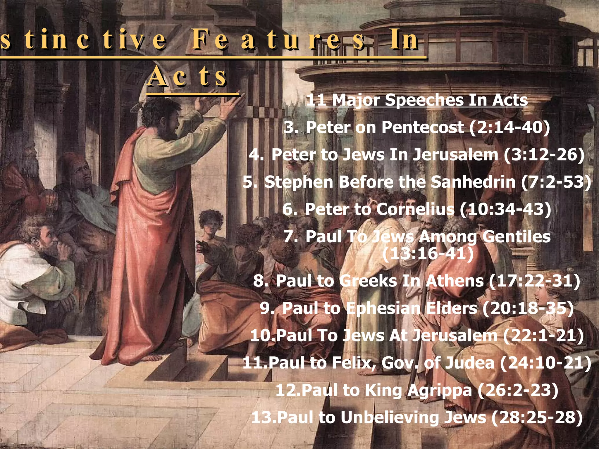 Distinctive Features In Acts 11 Major Speeches In Acts Peter on Pentecost (2:14-40) Peter to Jews In Jerusalem (3:12-26) Stephen Before the Sanhedrin (7:2-53) Peter to Cornelius (10:34-43) Paul To Jews Among Gentiles (13:16-41) Paul to Greeks In Athens (17:22-31) Paul to Ephesian Elders (20:18-35) Paul To Jews At Jerusalem (22:1-21) Paul to Felix, Gov. of Judea (24:10-21) Paul to King Agrippa (26:2-23) Paul to Unbelieving Jews (28:25-28) 