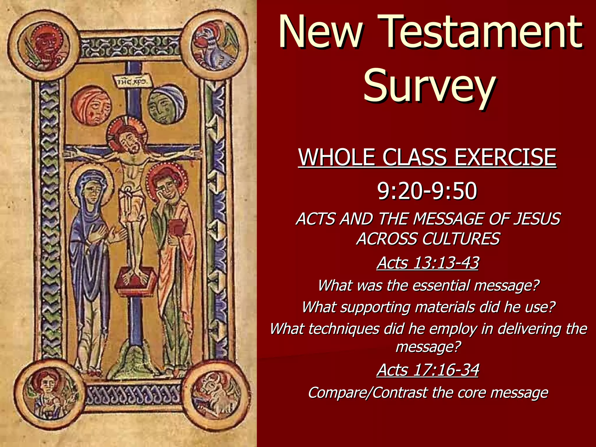 New Testament Survey WHOLE CLASS EXERCISE 9:20-9:50 ACTS AND THE MESSAGE OF JESUS ACROSS CULTURES Acts 13:13-43 What was the essential message? What supporting materials did he use? What techniques did he employ in delivering the message? Acts 17:16-34 Compare/Contrast the core message 