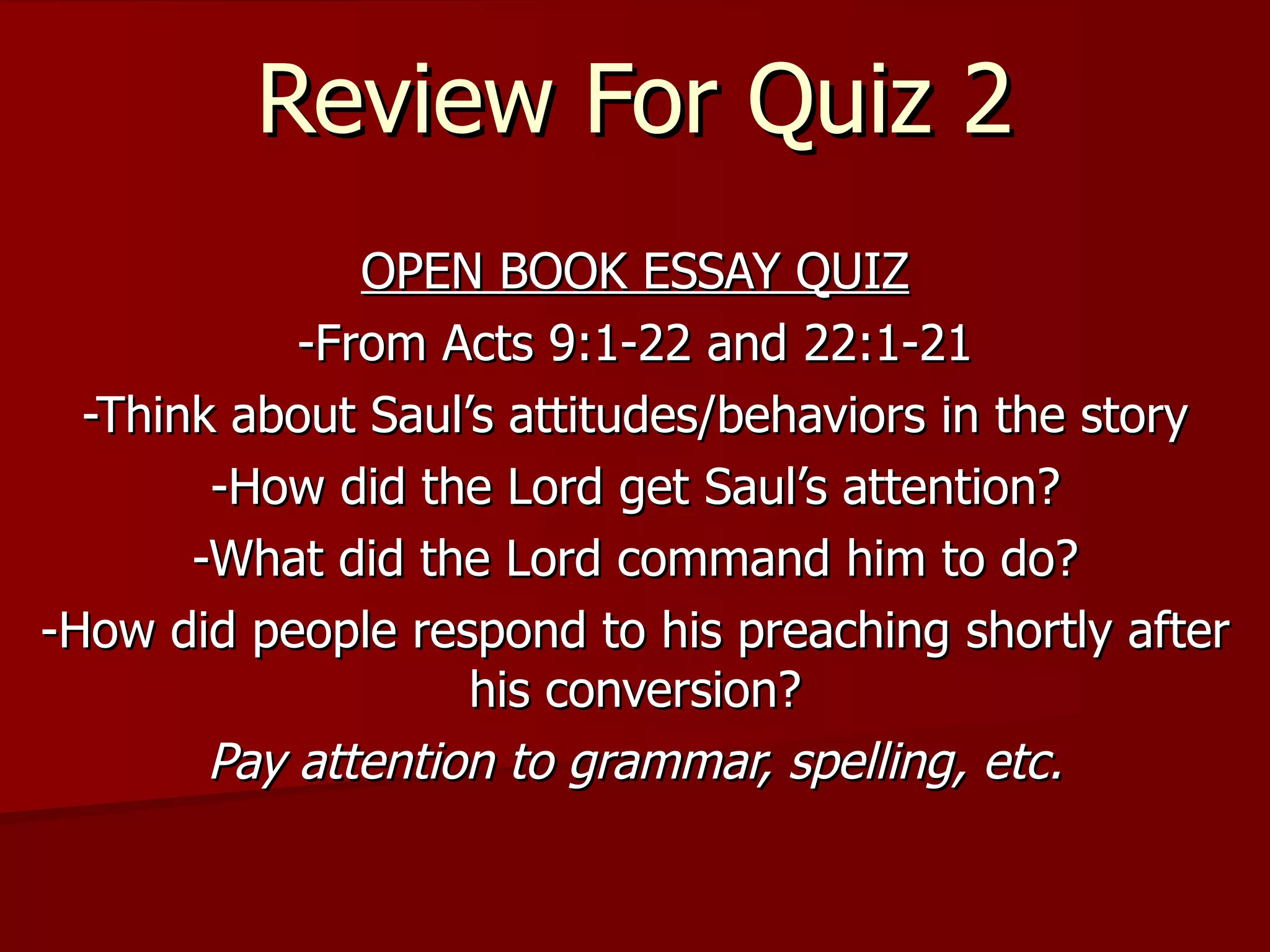 Review For Quiz 2 OPEN BOOK ESSAY QUIZ -From Acts 9:1-22 and 22:1-21 -Think about Saul’s attitudes/behaviors in the story -How did the Lord get Saul’s attention? -What did the Lord command him to do? -How did people respond to his preaching shortly after his conversion? Pay attention to grammar, spelling, etc. 
