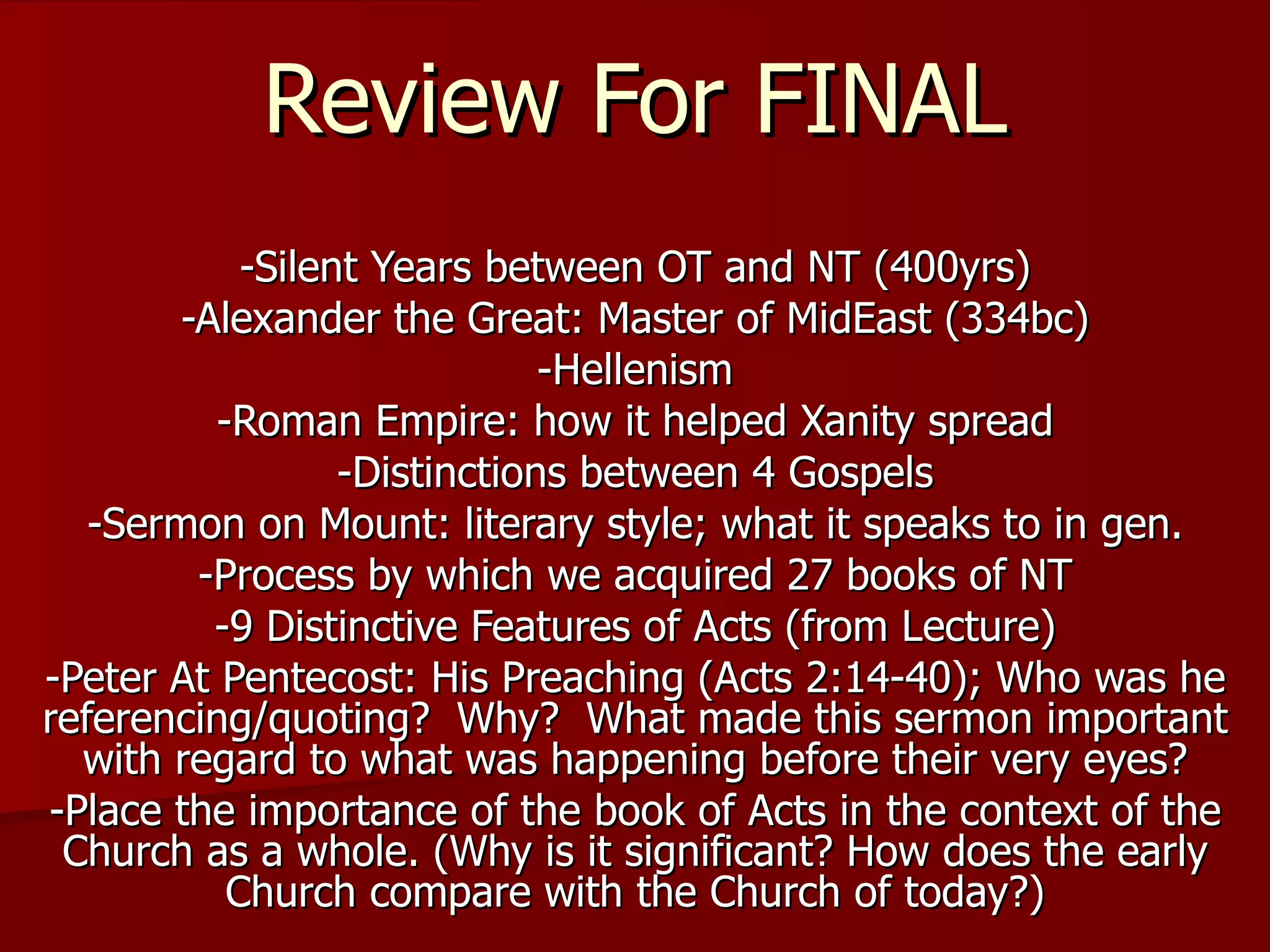 Review For FINAL -Silent Years between OT and NT (400yrs) -Alexander the Great: Master of MidEast (334bc) -Hellenism -Roman Empire: how it helped Xanity spread -Distinctions between 4 Gospels -Sermon on Mount: literary style; what it speaks to in gen. -Process by which we acquired 27 books of NT -9 Distinctive Features of Acts (from Lecture) -Peter At Pentecost: His Preaching (Acts 2:14-40); Who was he referencing/quoting?  Why?  What made this sermon important with regard to what was happening before their very eyes? -Place the importance of the book of Acts in the context of the Church as a whole. (Why is it significant? How does the early Church compare with the Church of today?) 