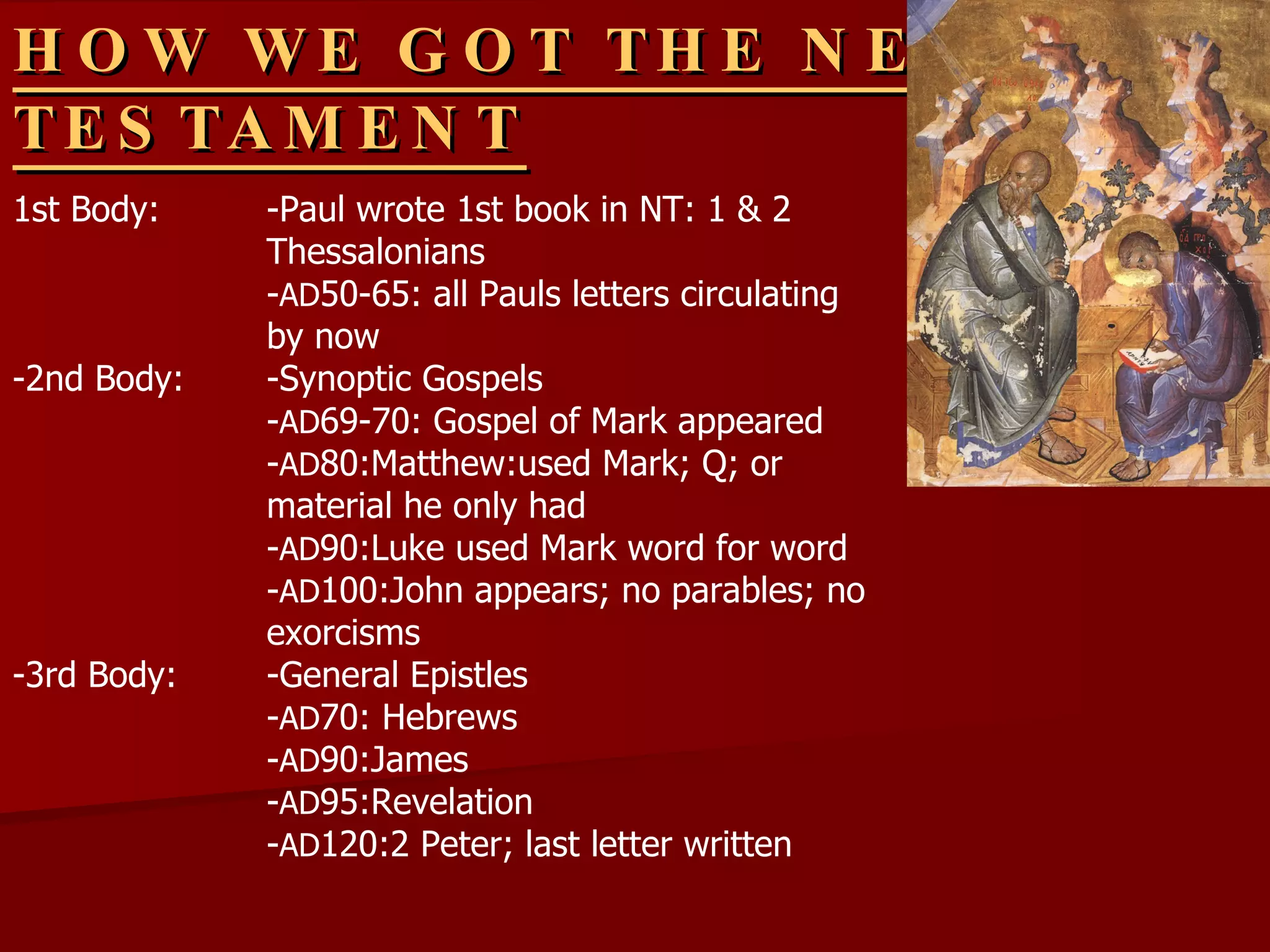 HOW WE GOT THE NEW TESTAMENT 1st Body: -Paul wrote 1st book in NT: 1 & 2  Thessalonians - AD 50-65: all Pauls letters circulating  by now -2nd Body: -Synoptic Gospels - AD 69-70: Gospel of Mark appeared - AD 80:Matthew:used Mark; Q; or  material he only had - AD 90:Luke used Mark word for word - AD 100:John appears; no parables; no  exorcisms -3rd Body: -General Epistles - AD 70: Hebrews - AD 90:James - AD 95:Revelation - AD 120:2 Peter; last letter written ? 