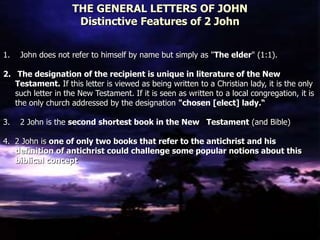 THE GENERAL LETTERS OF JOHN
Distinctive Features of 2 John
1. John does not refer to himself by name but simply as "The elder" (1:1).
2. The designation of the recipient is unique in literature of the New
Testament. If this letter is viewed as being written to a Christian lady, it is the only
such letter in the New Testament. If it is seen as written to a local congregation, it is
the only church addressed by the designation "chosen [elect] lady.“
3. 2 John is the second shortest book in the New Testament (and Bible)
4. 2 John is one of only two books that refer to the antichrist and his
definition of antichrist could challenge some popular notions about this
biblical concept
 