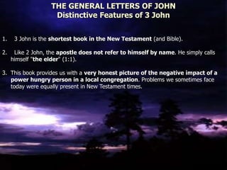 THE GENERAL LETTERS OF JOHN
Distinctive Features of 3 John
1. 3 John is the shortest book in the New Testament (and Bible).
2. Like 2 John, the apostle does not refer to himself by name. He simply calls
himself "the elder" (1:1).
3. This book provides us with a very honest picture of the negative impact of a
power hungry person in a local congregation. Problems we sometimes face
today were equally present in New Testament times.
 