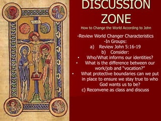 DISCUSSION
ZONE
How to Change the World According to John
-Review World Changer Characteristics
-In Groups:
a) Review John 5:16-19
b) Consider:
• Who/What informs our identities?
• What is the difference between our
work/job and “vocation?”
• What protective boundaries can we put
in place to ensure we stay true to who
God wants us to be?
c) Reconvene as class and discuss
 